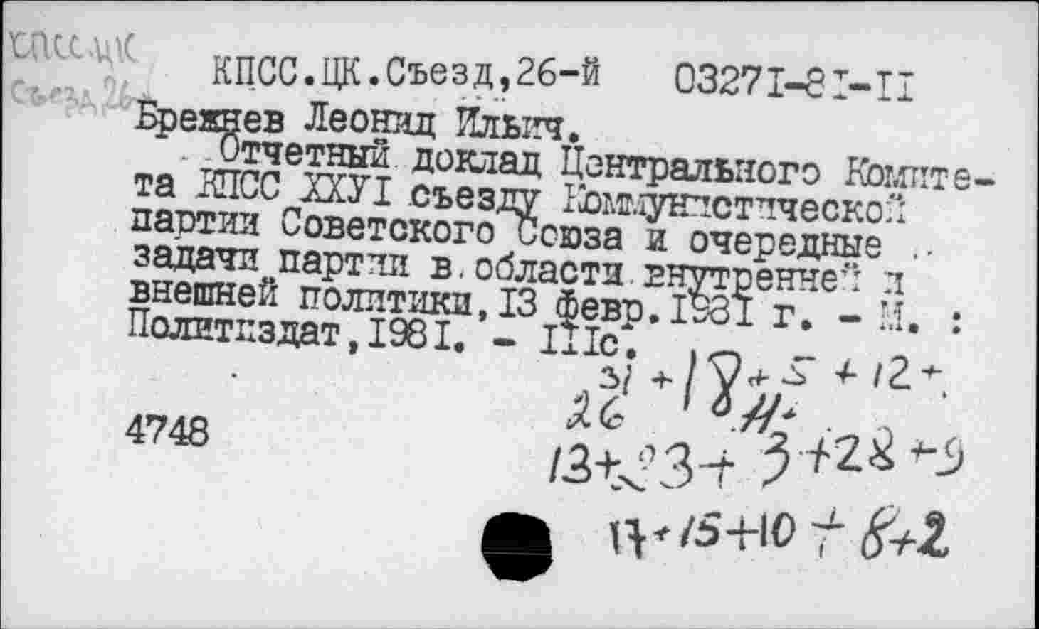 ﻿
КПСС.ЦК.Съезд,26-й	03271-81-II
Брежнев Леонид Ильич.
Отчетный доклад Центрального Комитета КПСС ХХУ1 съезду Коммунистической партии Советского Союза и очередные . задачи партии в. области внутренне": л внешней политики, 13 Февр.1981 г. - И. Политиздат,1981. - 111с.
, =>(
4748
